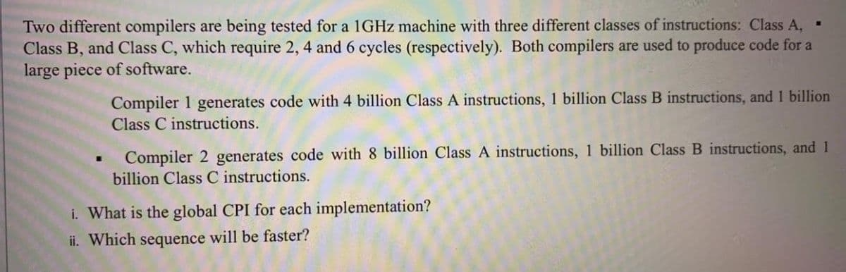 Two different compilers are being tested for a 1GHZ machine with three different classes of instructions: Class A,
Class B, and Class C, which require 2, 4 and 6 cycles (respectively). Both compilers are used to produce code for a
large piece of software.
Compiler 1 generates code with 4 billion Class A instructions, 1 billion Class B instructions, and 1 billion
Class C instructions.
Compiler 2 generates code with 8 billion Class A instructions, 1 billion Class B instructions, and 1
billion Class C instructions.
i. What is the global CPI for each implementation?
ii. Which sequence will be faster?
