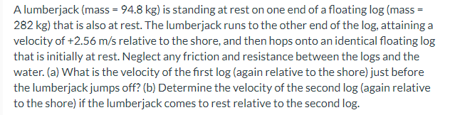 A lumberjack (mass = 94.8 kg) is standing at rest on one end of a floating log (mass =
282 kg) that is also at rest. The lumberjack runs to the other end of the log, attaining a
velocity of +2.56 m/s relative to the shore, and then hops onto an identical floating log
that is initially at rest. Neglect any friction and resistance between the logs and the
water. (a) What is the velocity of the first log (again relative to the shore) just before
the lumberjack jumps off? (b) Determine the velocity of the second log (again relative
to the shore) if the lumberjack comes to rest relative to the second log.