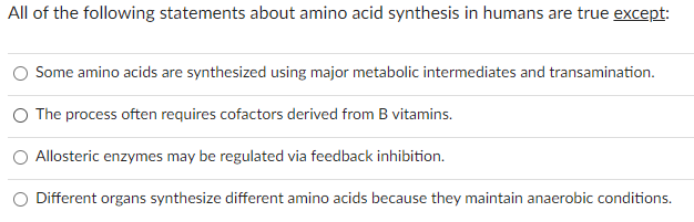 All of the following statements about amino acid synthesis in humans are true except:
Some amino acids are synthesized using major metabolic intermediates and transamination.
The process often requires cofactors derived from B vitamins.
Allosteric enzymes may be regulated via feedback inhibition.
Different organs synthesize different amino acids because they maintain anaerobic conditions.