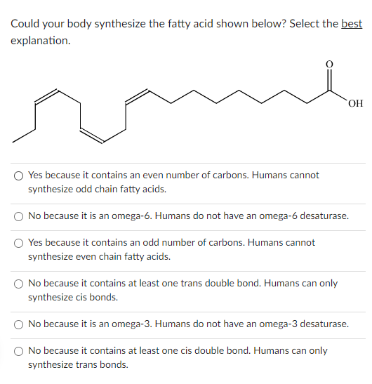 Could your body synthesize the fatty acid shown below? Select the best
explanation.
OH
O Yes because it contains an even number of carbons. Humans cannot
synthesize odd chain fatty acids.
No because it is an omega-6. Humans do not have an omega-6 desaturase.
Yes because it contains an odd number of carbons. Humans cannot
synthesize even chain fatty acids.
No because it contains at least one trans double bond. Humans can only
synthesize cis bonds.
No because it is an omega-3. Humans do not have an omega-3 desaturase.
No because it contains at least one cis double bond. Humans can only
synthesize trans bonds.