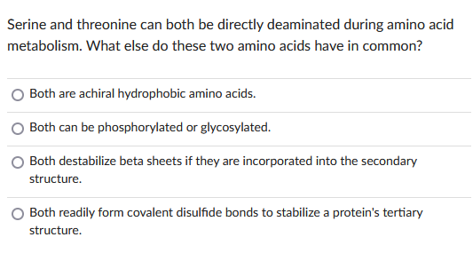 Serine and threonine can both be directly deaminated during amino acid
metabolism. What else do these two amino acids have in common?
Both are achiral hydrophobic amino acids.
Both can be phosphorylated or glycosylated.
Both destabilize beta sheets if they are incorporated into the secondary
structure.
Both readily form covalent disulfide bonds to stabilize a protein's tertiary
structure.