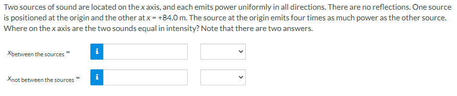 Two sources of sound are located on the x axis, and each emits power uniformly in all directions. There are no reflections. One source
is positioned at the origin and the other at x = +84.0 m. The source at the origin emits four times as much power as the other source.
Where on the x axis are the two sounds equal in intensity? Note that there are two answers.
Xbetween the sources
Xnot between the sources
i
i