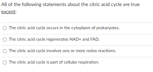 All of the following statements about the citric acid cycle are true
except:
O The citric acid cycle occurs in the cytoplasm of prokaryotes.
O The citric acid cycle regenerates NAD+ and FAD.
O The citric acid cycle involves one or more redox reactions.
O The citric acid cycle is part of cellular respiration.