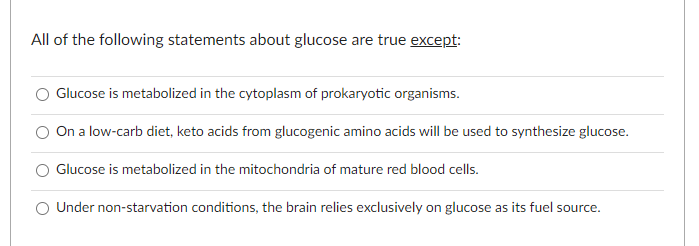 All of the following statements about glucose are true except:
Glucose is metabolized in the cytoplasm of prokaryotic organisms.
On a low-carb diet, keto acids from glucogenic amino acids will be used to synthesize glucose.
Glucose is metabolized in the mitochondria of mature red blood cells.
Under non-starvation conditions, the brain relies exclusively on glucose as its fuel source.