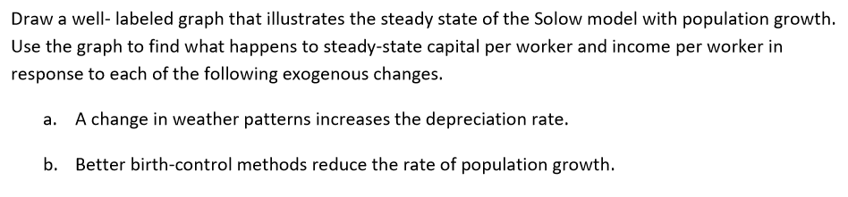 Draw a well- labeled graph that illustrates the steady state of the Solow model with population growth.
Use the graph to find what happens to steady-state capital per worker and income per worker in
response to each of the following exogenous changes.
A change in weather patterns increases the depreciation rate.
b. Better birth-control methods reduce the rate of population growth.