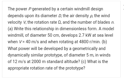 The power P generated by a certain windmill design
depends upon its diameter D, the air density p, the wind
velocity V, the rotation rate 0, and the number of blades n.
(a) Write this relationship in dimensionless form. A model
windmill, of diameter 50 cm, develops 2.7 kW at sea level
when V= 40 m/s and when rotating at 4800 r/min. (b)
What power will be developed by a geometrically and
dynamically similar prototype, of diameter 5 m, in winds
of 12 m/s at 2000 m standard altitude? (c) What is the
appropriate rotation rate of the prototype?
