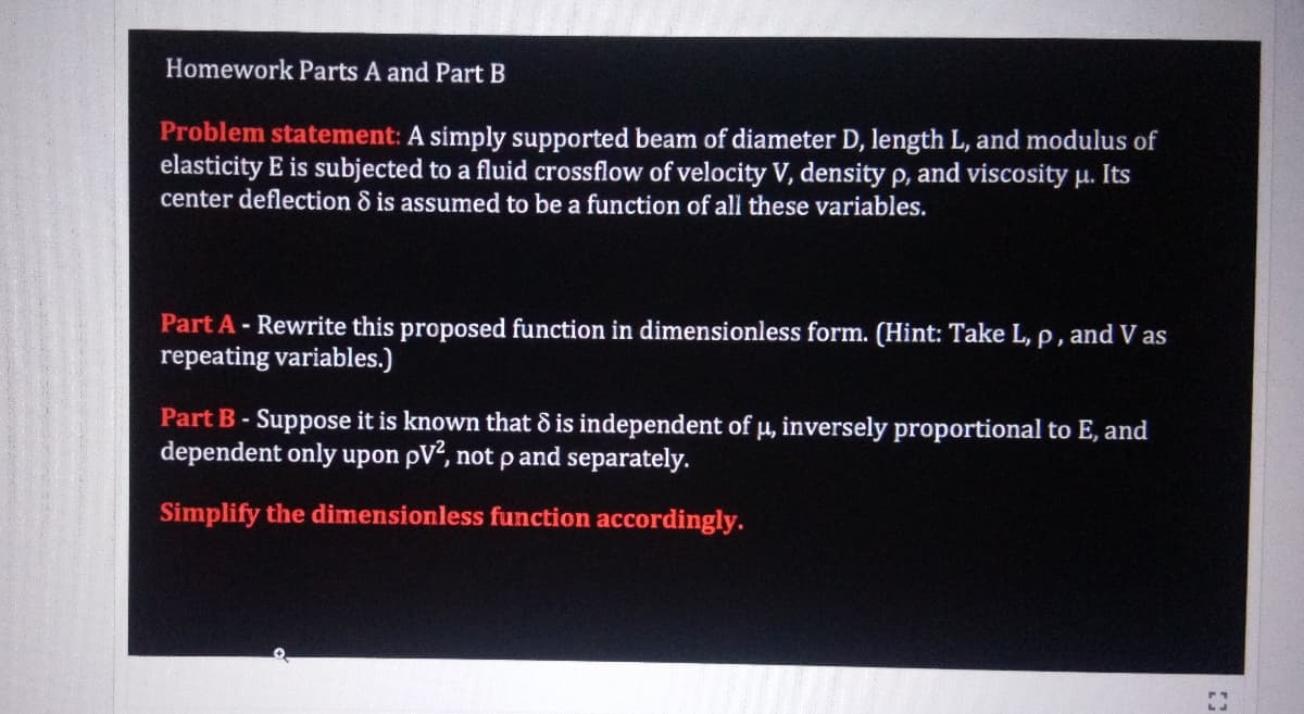 Homework Parts A and Part B
Problem statement: A simply supported beam of diameter D, length L, and modulus of
elasticity E is subjected to a fluid crossflow of velocity V, density p, and viscosity µ. Its
center deflection ô is assumed to be a function of all these variables.
Part A- Rewrite this proposed function in dimensionless form. (Hint: Take L, p, and V as
repeating variables.)
Part B- Suppose it is known that 8 is independent of µ, inversely proportional to E, and
dependent only upon pV², not p and separately.
Simplify the dimensionless function accordingly.
