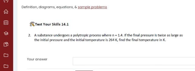 Definition, diagrams, equations, & sample problems
合
Test Your Skills 14.1
2. A substance undergoes a polytropic process where n = 1.4. If the final pressure is twice as large as
the initial pressure and the initial temperature is 264 K, find the final temperature in K.
Your answer
