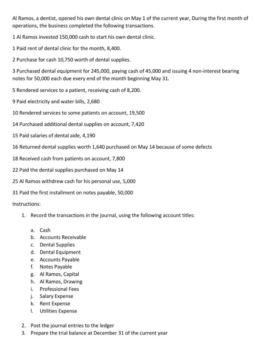 Al Ramos, a dentist, opened his own dental clinic on May 1 of the current year, During the first month of
operations, the business completed the following transactions.
1 Al Ramos invested 150,000 cash to start his own dental clinic.
1 Paid rent of dental clinic for the month, 8,400.
2 Purchase for cash 10,750 worth of dental supplies.
3 Purchased dental equipment for 245,000, paying cash of 45,000 and issuing 4 non-interest bearing
notes for 50,000 each due every end of the month beginning May 31.
5 Rendered services to a patient, receiving cash of 8,200.
9 Paid electricity and water bills, 2,680
10 Rendered services to some patients on account, 19,500
14 Purchased additional dental supplies on account, 7,420
15 Paid salaries of dental aide, 4,190
16 Returned dental supplies worth 1,640 purchased on May 14 because of some defects
18 Received cash from patients on account, 7,800
22 Paid the dental supplies purchased on May 14
25 Al Ramos withdrew cash for his personal use, 5,000
31 Paid the first installment on notes payable, 50,000
Instructions:
1. Record the transactions in the journal, using the following account titles:
a. Cash
b. Accounts Receivable
c. Dental Supplies
d. Dental Equipment
e. Accounts Payable
f. Notes Payable
g. Al Ramos, Capital
h. Al Ramos, Drawing
i. Professional Fees
j. Salary Expense
k.
Rent Expense
1.
Utilities Expense
2. Post the journal entries to the ledger
3.
Prepare the trial balance at December 31 of the current year
