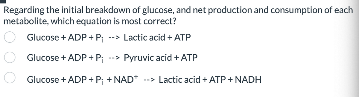 Regarding the initial breakdown of glucose, and net production and consumption of each
metabolite, which equation is most correct?
Glucose + ADP + Pi --> Lactic acid + ATP
Glucose + ADP + Pi --> Pyruvic acid + ATP
Glucose + ADP + P¡ + NAD+ --> Lactic acid + ATP + NADH