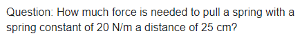 Question: How much force is needed to pull a spring with a
spring constant of 20 N/m a distance of 25 cm?
