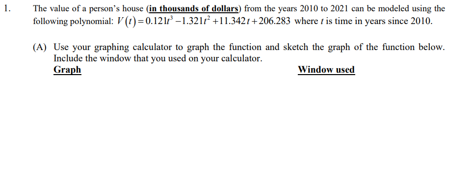 1.
The value of a person's house (in thousands of dollars) from the years 2010 to 2021 can be modeled using the
following polynomial: V(t) = 0.121t³ -1.321t² +11.342t+206.283 where t is time in years since 2010.
(A) Use your graphing calculator to graph the function and sketch the graph of the function below.
Include the window that you used on your calculator.
Graph
Window used