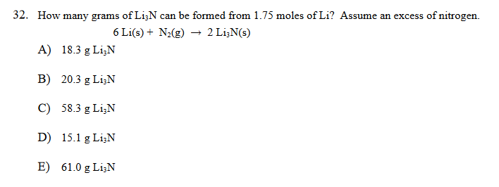 32. How many grams of Li;N can be formed from 1.75 moles of Li? Assume an excess of nitrogen.
6 Li(s) + N;(g) → 2 Li;N(s)
A) 18.3 g LizN
B) 20.3 g Li;N
C) 58.3 g Li;N
D) 15.1 g Li;N
E) 61.0 g LizN
