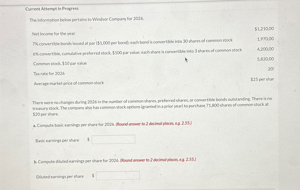 Current Attempt in Progress
The information below pertains to Windsor Company for 2026.
Net income for the year
7% convertible bonds issued at par ($1,000 per bond); each bond is convertible into 30 shares of common stock
6% convertible, cumulative preferred stock, $100 par value; each share is convertible into 3 shares of common stock
Common stock, $10 par value
Tax rate for 2026
Average market price of common stock
Basic earnings per share $
b. Compute diluted earnings per share for 2026. (Round answer to 2 decimal places, e.g. 2.55.)
$1,210,00
1,970,00
Diluted earnings per share $
4,200,00
5,820,00
There were no changes during 2026 in the number of common shares, preferred shares, or convertible bonds outstanding. There is no
treasury stock. The company also has common stock options (granted in a prior year) to purchase 71,800 shares of common stock at
$20 per share.
a. Compute basic earnings per share for 2026. (Round answer to 2 decimal places, e.g. 2.55.)
20%
$25 per shar