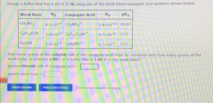 Design a buffer that has a pH of 7.36 using one of the weak base/conjugate acid systems shown below.
Weak Base
Conjugate Acid
Ka
pka
CH3NH2
4.2x104 CH3NH3
2.4x1011 10.62
C6H1503N
5.9x107 CoH150,NH*
1.7x108 7.77
1.5x109 CsHgNH
6.7x106 5.17
How many grams of the chloride salt of the conjugate acid must be combined with how many grams of the
weak base, to produce 1.00 L of a buffer that is 1.00 M in the weak base?
grams chloride salt of conjugate acid =
grams weak base =
Submit Answer
Retry Entire Group
2 more group attempts remaining
