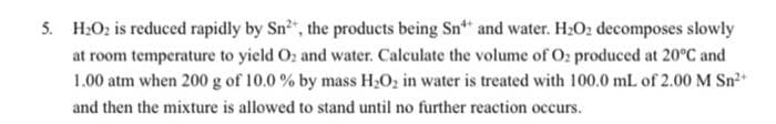 5. H₂O₂ is reduced rapidly by Sn², the products being Sn** and water. H₂O₂ decomposes slowly
at room temperature to yield O₂ and water. Calculate the volume of Oz produced at 20°C and
1.00 atm when 200 g of 10.0 % by mass H₂O₂ in water is treated with 100.0 mL of 2.00 M Sn²+
and then the mixture is allowed to stand until no further reaction occurs.