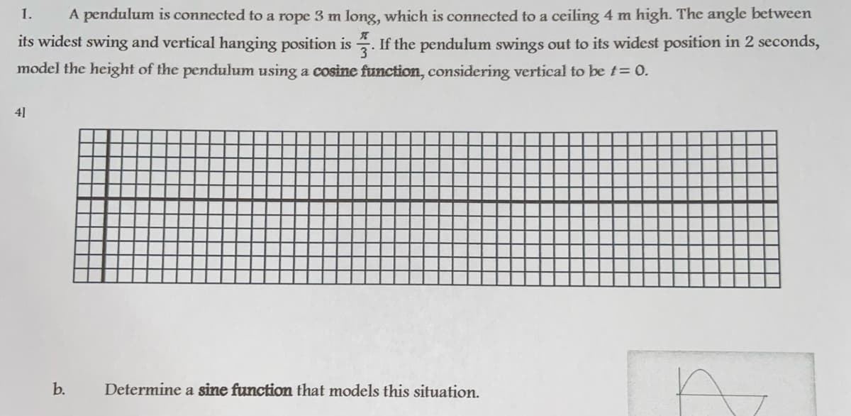 1.
A pendulum is connected to a rope 3 m long, which is connected to a ceiling 4 m high. The angle between
its widest swing and vertical hanging position is . If the pendulum swings out to its widest position in 2 seconds,
model the height of the pendulum using a cosine function, considering vertical to be t= 0.
4]
b.
Determine a sine function that models this situation.
