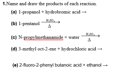 1.Name and draw the products of each reaction.
(a) 1-propanol + hydrobromic acid →
HSO
(b) 1-pentanol
A
HSO
(c) N-propylmethanamide + water
(d) 3-methyl oct-2-ene + hydrochloric acid -
(e) 2-fluoro-2-phenyl butanoic acid + ethanol
