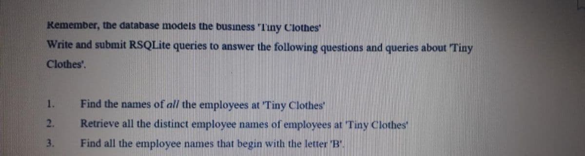 Kemember, the database models the busıness "Tiny Clothes
Write and submit RSQLite queries to answer the following questions and queries about Tiny
Clothes'.
1.
Find the names of all the employees at Tiny Clothes'
2.
Retrieve all the distinct emplovee names of employees at Tiny Clothes
3.
Find all the employee names that begin with the letter B.
