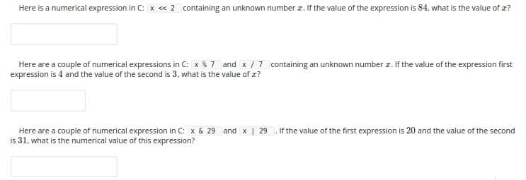 Here is a numerical expression in C: x « 2 containing an unknown number r. If the value of the expression is 84, what is the value of z?
Here are a couple of numerical expressions in C: x $ 7 and x /7 containing an unknown number z. If the value of the expression first
expression is 4 and the value of the second is 3, what is the value of æ?
Here are a couple of numerical expression in C: x & 29 and x | 29
is 31, what is the numerical value of this expression?
. If the value of the first expression is 20 and the value of the second
