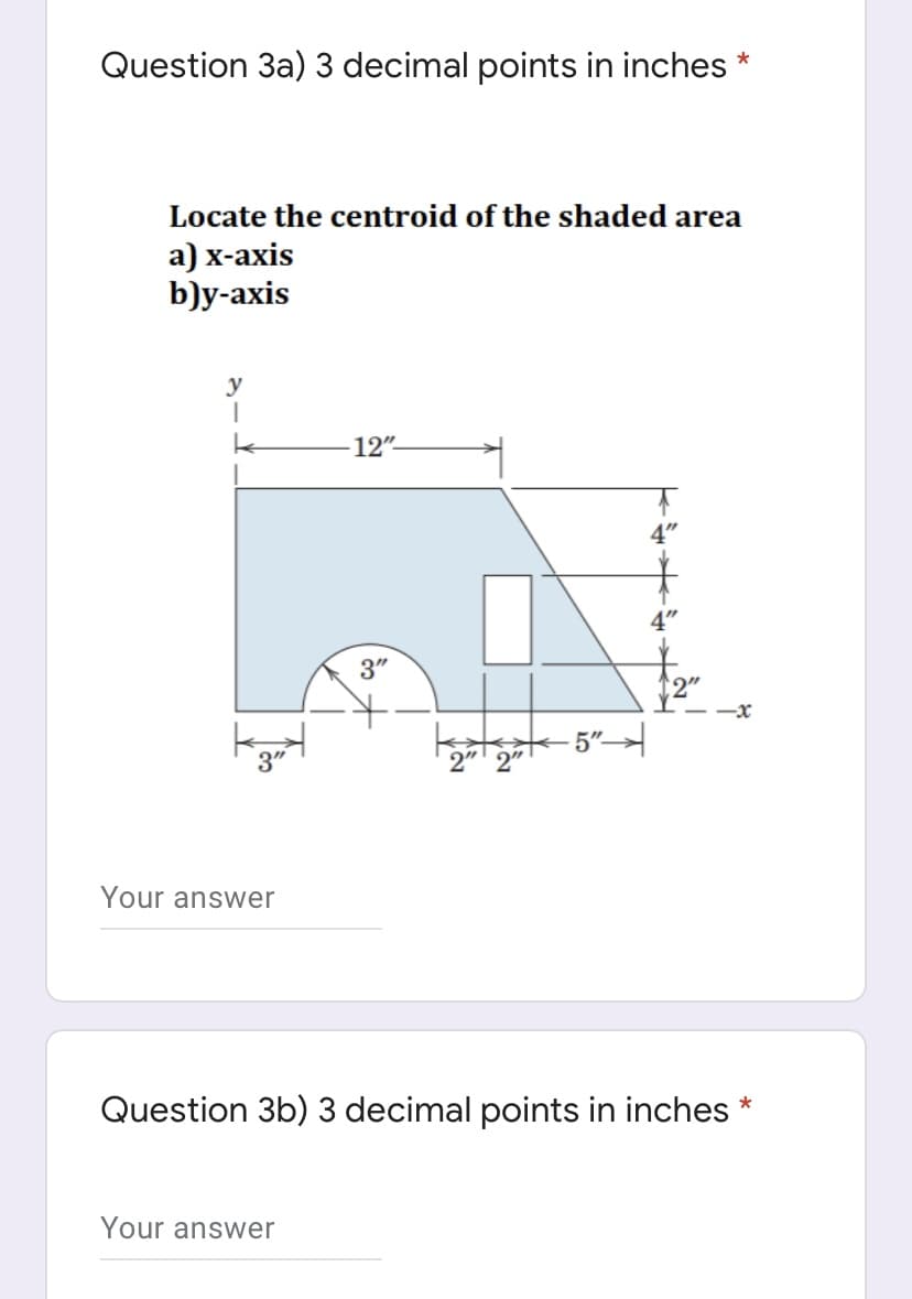 Question 3a) 3 decimal points in inches *
Locate the centroid of the shaded area
а) х-ахis
b)y-axis
y
12".
3"
2"
-x
5"
2" 2"
Your answer
Question 3b) 3 decimal points in inches *
Your answer
