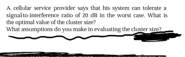 A cellular service provider says that his system can tolerate a
signalto-interference ratio of 20 dB in the worst case. What is
the optimal value of the cluster size?
What assumptions do you make in evaluating the cluster size?

