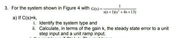 3. For the system shown in Figure 4 with G(s) =-
s(s +1)(s + 4s+13)
a) If C(s)=k,
i. Identify the system type and
ii. Calculate, in terms of the gain k, the steady state error to a unit
step input and a unit ramp input.
