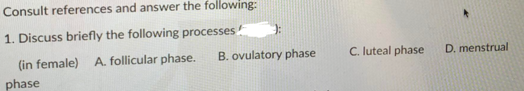 Consult references and answer the following:
1. Discuss briefly the following processes
(in female) A. follicular phase.
B. ovulatory phase
C. luteal phase
D. menstrual
phase
