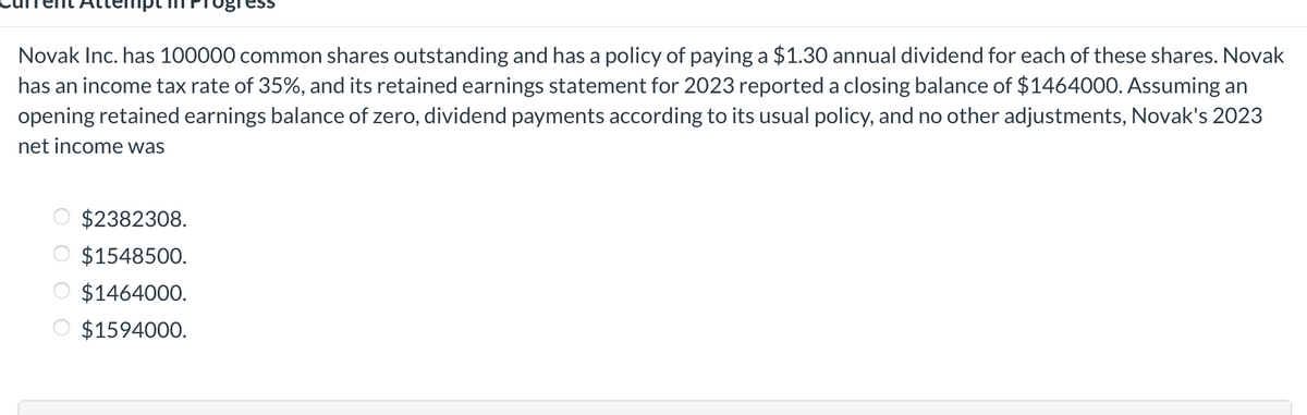 ipt
Novak Inc. has 100000 common shares outstanding and has a policy of paying a $1.30 annual dividend for each of these shares. Novak
has an income tax rate of 35%, and its retained earnings statement for 2023 reported a closing balance of $1464000. Assuming an
opening retained earnings balance of zero, dividend payments according to its usual policy, and no other adjustments, Novak's 2023
net income was
$2382308.
$1548500.
$1464000.
$1594000.