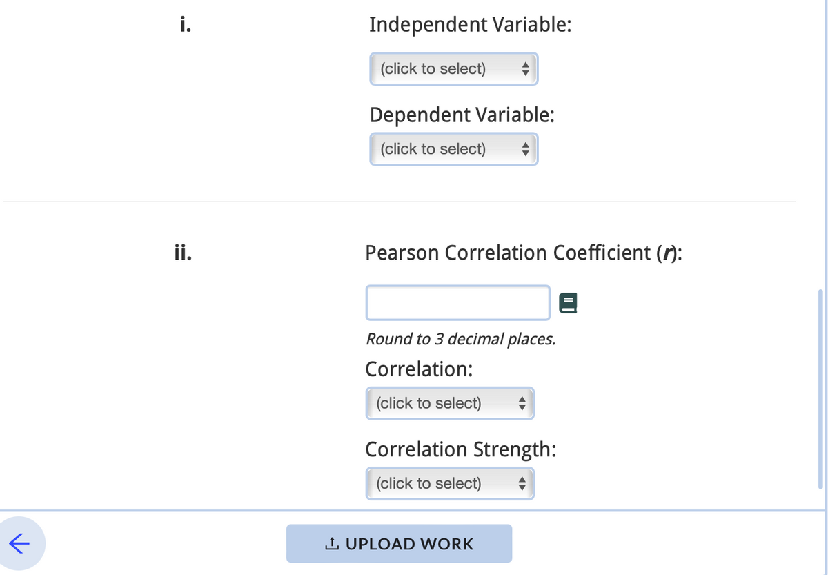 ←
i.
ii.
Independent Variable:
(click to select)
Dependent Variable:
(click to select)
Pearson Correlation Coefficient (r):
Round to 3 decimal places.
Correlation:
(click to select)
Correlation Strength:
(click to select)
1. UPLOAD WORK