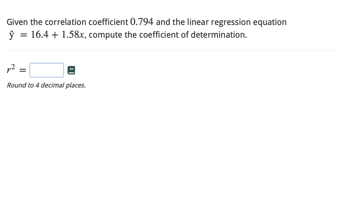 Given the correlation coefficient 0.794 and the linear regression equation
ŷ = 16.4 +1.58x, compute the coefficient of determination.
p²
Round to 4 decimal places.
=