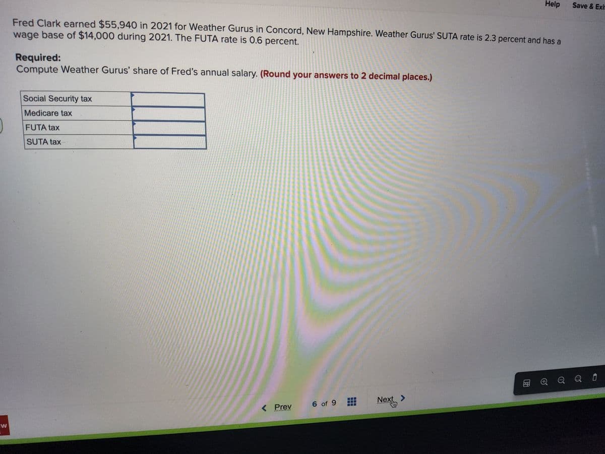 W
Fred Clark earned $55,940 in 2021 for Weather Gurus in Concord, New Hampshire. Weather Gurus' SUTA rate is 2.3 percent and has a
wage base of $14,000 during 2021. The FUTA rate is 0.6 percent.
Required:
Compute Weather Gurus' share of Fred's annual salary. (Round your answers to 2 decimal places.)
Social Security tax
Medicare tax
FUTA tax
SUTA tax-
< Prev
6 of 9
▬▬▬
Next
Help
>
Save & Exit
@QQQ Ü