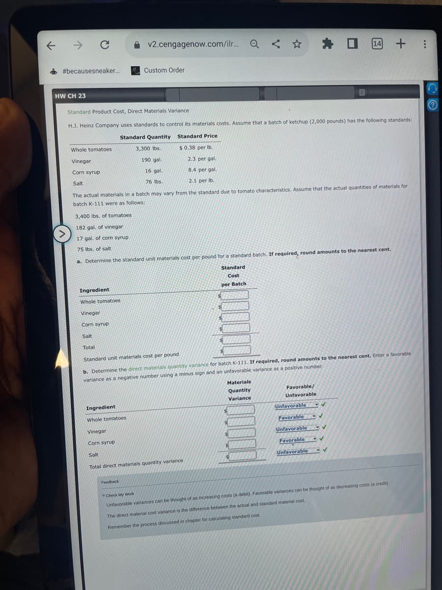 个
→ C
#becausesneaker....
HW CH 23
Ingredient
Whole tomatoes
Vinegar
Corn syrup
Salt
Standard Product Cost, Direct Materials Variance
H.J. Heinz Company uses standards to control its materials costs. Assume that a batch of ketchup (2,000 pounds) has the following standards:
Standard Price
$0.38 per lb.
Standard Quantity
Whole tomatoes
3,300 lbs.
190 gal.
Vinegar
2.3 per gal.
Corn syrup
16 gal.
8.4 per gal.
Salt
76 lbs.
2.1 per lb.
The actual materials in a batch may vary from the standard due to tomato characteristics. Assume that the actual quantities of materials for
batch K-111 were as follows:
3,400 lbs. of tomatoes
182 gal. of vinegar
17 gal, of corn syrup
75 lbs. of salt
a. Determine the standard unit materials cost per pound for a standard batch. If required, round amounts to the nearest cent.
Standard
Cost
per Batch
Ingredient
Whole tomatoes
Vinegar
v2.cengagenow.com/ilr... Q <
Custom Order
Corn syrup
Total
Standard unit materials cost per pound
b. Determine the direct materials quantity variance for batch K-111. If required, round amounts to the nearest cent. Enter a favorable
variance as a negative number using a minus sign and an unfavorable variance as a positive number.
Feedback
Salt
Total direct materials quantity variance)
$
$
Q < ✩
$
$
Materials
Quantity
Variance
$
* O 14 + :
$
Favorable/
Unfavorable
✔
Unfavorable
Favorable
Unfavorable V
Favorable
✓
Unfavorable
✓
Check My Work
Unfavorable variances can be thought of as increasing costs (a debit). Favorable variances can be thought of as decreasing costs (a credit).
The direct material cost variance is the difference between the actual and standard material cost.
Remember the process discussed in chapter for calculating standard cost.
?
