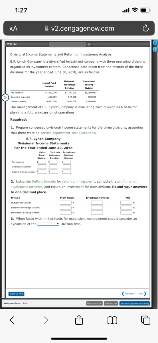 1:27
AA
HWCH 24
Fee revenue
Divisional Income Statements and Return on Investment Analysis
E.F. Lynch Company is a diversified investment company with three operating divisions
organized as investment centers. Condensed data taken from the records of the three
divisions for the year ended June 30, 20Y8, are as follows:
Operating expenses
Invested assets
Fee revenue
Operating expenses
Income from operations
v2.cengagenow.com
Division
Mutual Fund Division
Electronic Brokerage Division
Investment Banking Division
Mutual Fund
Division
The management of E.F. Lynch Company is evaluating each division as a basis for
planning a future expansion of operations.
Required:
Check My Work
$1,260,000
680,400
4,600,000
1. Prepare condensed divisional income statements for the three divisions, assuming
that there were no service department cost allocations.
E.F. Lynch Company
Divisional Income Statements
For the Year Ended June 30, 20Y8
Assignment Score: 0.0%
く
Electronic
Brokerage
Division
$1,300,000
547,600
3,800,000
Mutual Electronic
Electronic Investment
Fund
Brokerage Banking
Division Division Division
2. Using the DuPont formula for return on investment, compute the profit margin,
investment turnover, and return on investment for each division. Round your answers
to one decimal place.
Investment
Banking
Division
$1,280,000
968,000
2,600,000
Profit Margin
all?
%
Investment Turnover
3. When faced with limited funds for expansion, management should consider an
expansion of the
Division first.
ROI
a
%
Previous Next>
Email Instructor Save and Exit Submit Assignment for Grading
CO