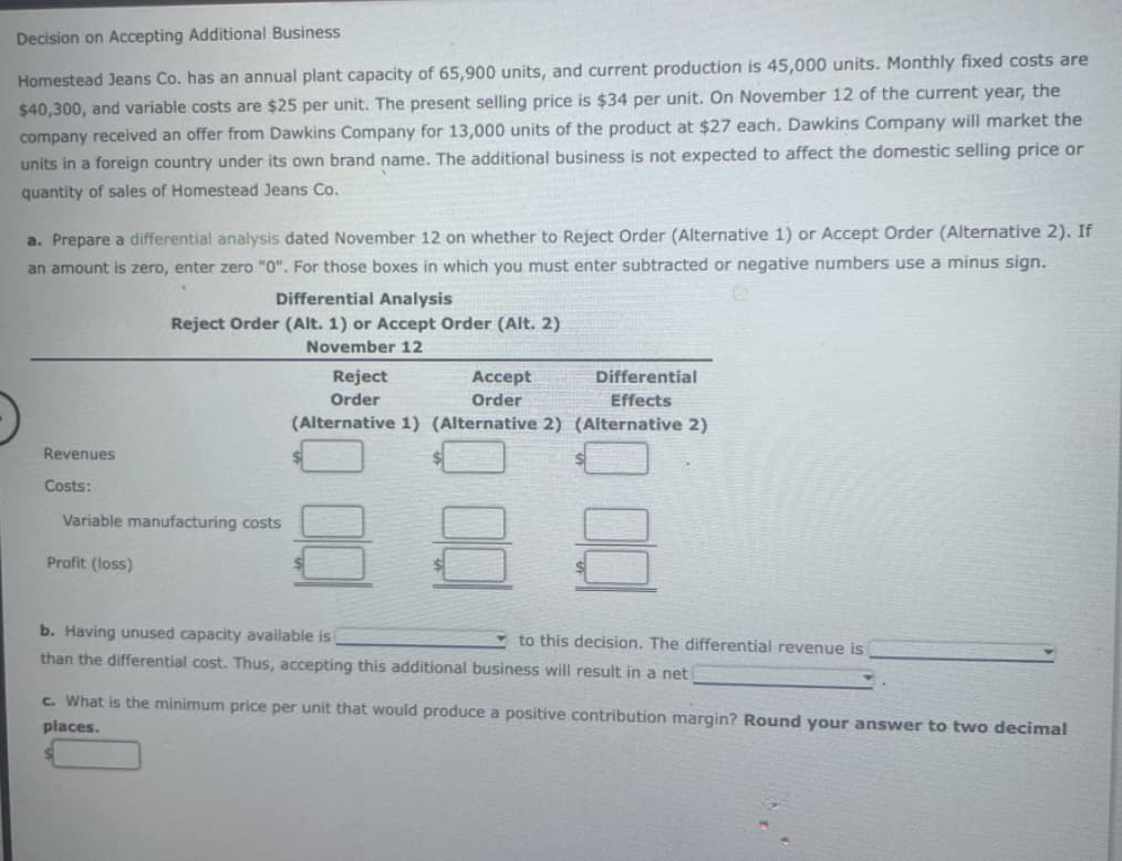 Decision on Accepting Additional Business
Homestead Jeans Co. has an annual plant capacity of 65,900 units, and current production is 45,000 units. Monthly fixed costs are
$40,300, and variable costs are $25 per unit. The present selling price is $34 per unit. On November 12 of the current year, the
company received an offer from Dawkins Company for 13,000 units of the product at $27 each. Dawkins Company will market the
units in a foreign country under its own brand name. The additional business is not expected to affect the domestic selling price or
quantity of sales of Homestead Jeans Co.
a. Prepare a differential analysis dated November 12 on whether to Reject Order (Alternative 1) or Accept Order (Alternative 2). If
an amount is zero, enter zero "0". For those boxes in which you must enter subtracted or negative numbers use a minus sign.
Revenues
Costs:
Differential Analysis
Reject Order (Alt. 1) or Accept Order (Alt. 2)
November 12
Variable manufacturing costs
Profit (loss)
Reject
Accept
Order
Order
(Alternative 1) (Alternative 2) (Alternative 2)
Differential
Effects
b. Having unused capacity available is
than the differential cost. Thus, accepting this additional business will result in a net
to this decision. The differential revenue is
c. What is the minimum price per unit that would produce a positive contribution margin? Round your answer to two decimal
places.