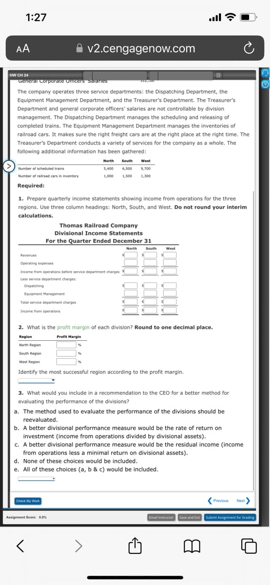 1:27
AA
HWCH 24
General Corporate Officers Salaries
Number of scheduled trains
Number of railroad cars in inventory
Required:
312,100
The company operates three service departments: the Dispatching Department, the
Equipment Management Department, and the Treasurer's Department. The Treasurer's
Department and general corporate officers' salaries are not controllable by division
management. The Dispatching Department manages the scheduling and releasing of
completed trains. The Equipment Management Department manages the inventories of
railroad cars. It makes sure the right freight cars are at the right place at the right time. The
Treasurer's Department conducts a variety of services for the company as a whole. The
following additional information has been gathered:
v2.cengagenow.com
1. Prepare quarterly income statements showing income from operations for the three
regions. Use three column headings: North, South, and West. Do not round your interim
calculations.
Revenues
Operating expenses
Income from operations before service department charges $
Less service department charges:
Dispatching
Equipment Management
Total service department charges
Income from operations
Thomas Railroad Company
Divisional Income Statements
For the Quarter Ended December 31
Check My Work
North South West
6,500 9,700
5,400
1,000 1.500 1,300
2. What
Region
North Region
South Region
West Region
Identify the most successful region according to the profit margin.
Assignment Score: 0.0%
く
%
%
North South West
the profit margin of each division? Round to one decimal place.
Profit Margin
3. What would you include in a recommendation to the CEO for a better method for
evaluating the performance of the divisions?
a. The method used to evaluate the performance of the divisions should be
reevaluated.
b. A better divisional performance measure would be the rate of return on
investment (income from operations divided by divisional assets).
c. A better divisional performance measure would be the residual income (income
from operations less a minimal return on divisional assets).
d. None of these choices would be included.
e. All of these choices (a, b & c) would be included.
all?
8
Previous Next>
Email Instructor Save and Exit Submit Assignment for Grading
O