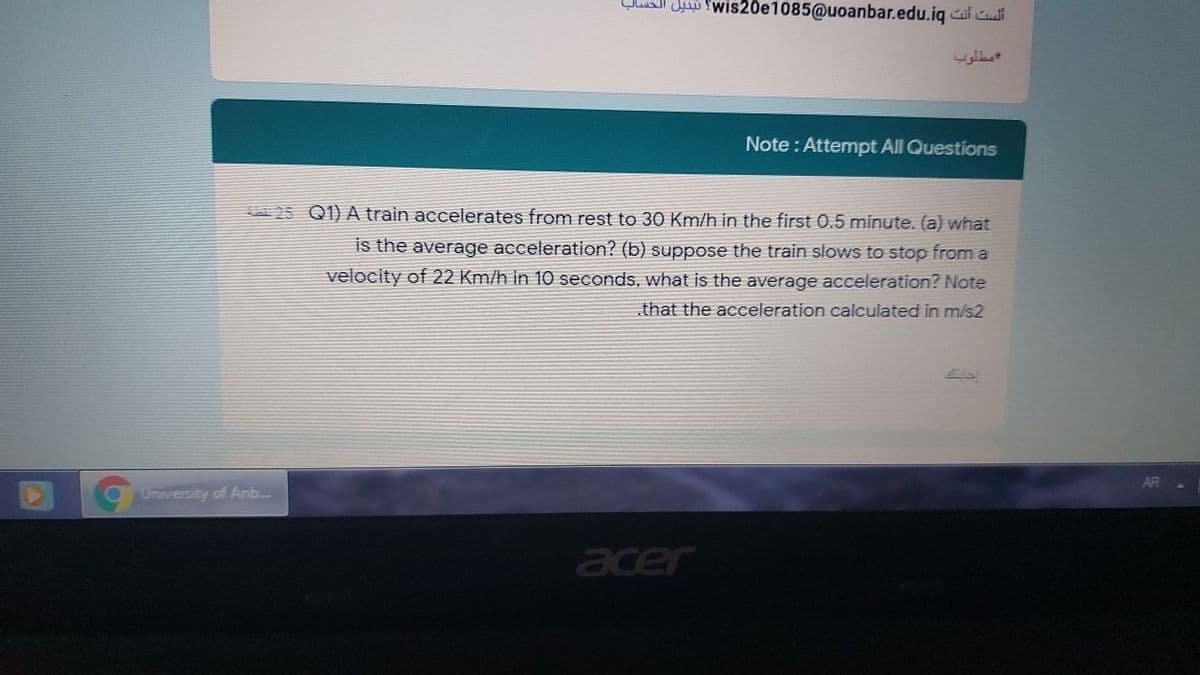 Qlu Jui fwis20e1085@uoanbar.edu.iq i i
مطلوب
Note : Attempt All Questions
25 Q1) A train accelerates from rest to 30 Km/h in the first 0.5 minute. (a) what
is the average acceleration? (b) suppose the train slows to stop from a
velocity of 22 Km/h in 10 seconds, what is the average acceleration? Note
that the acceleration calculated in m/s2
University of Anb.
acer
