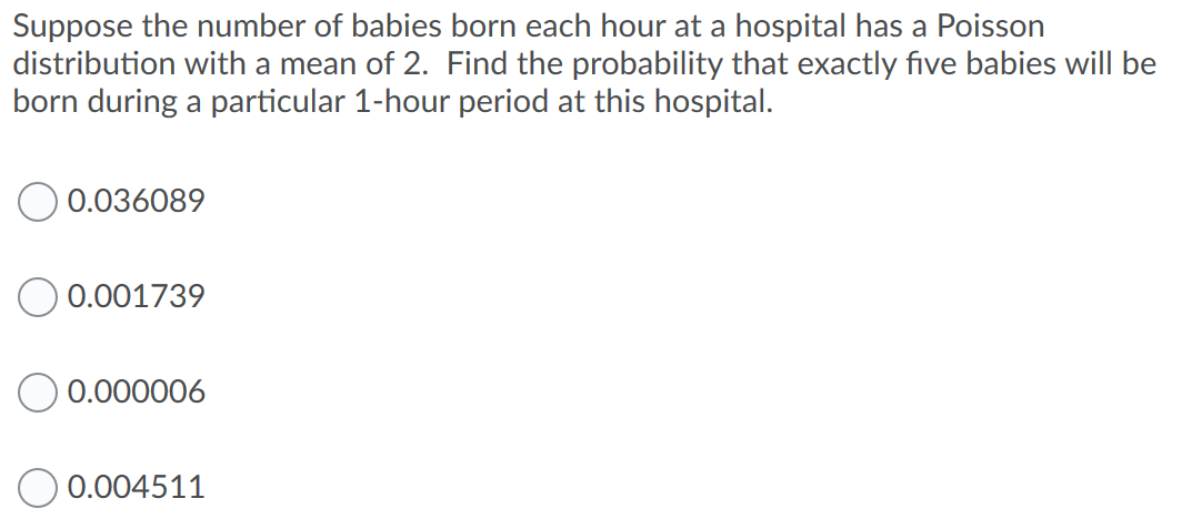 Suppose the number of babies born each hour at a hospital has a Poisson
distribution with a mean of 2. Find the probability that exactly five babies will be
born during a particular 1-hour period at this hospital.
0.036089
0.001739
0.000006
0.004511

