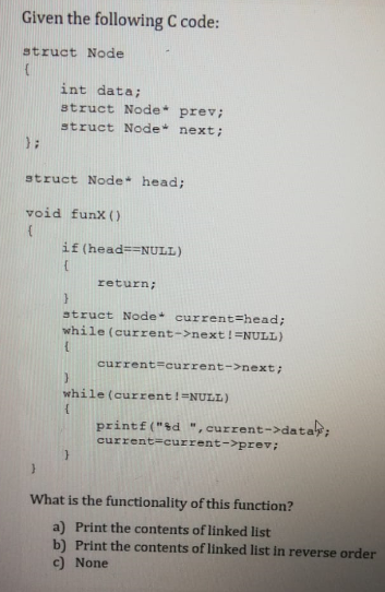 Given the following C code:
struct Node
int data;
struct Node
struct Node next;
prev;
struct Node head;
void funx ( )
if (head==NULL)
return;
struct Node current=head;
while (current->next!=NULL)
current=current-->next;
while (current!=NULL)
printf("&d ", current->data;
current=current->prev;
What is the functionality of this function?
a) Print the contents of linked list
b) Print the contents of linked list in reverse order
c) None
