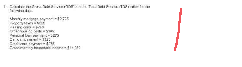 1. Calculate the Gross Debt Service (GDS) and the Total Debt Service (TDS) ratios for the
following data.
Monthly mortgage payment = $2,725
Property taxes = $325
Heating costs $240
Other housing costs = $195
Personal loan payment = $275
Car loan payment = $325
Credit card payment = $275
Gross monthly household income = $14,050