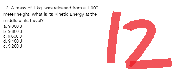 12. A mass of 1 kg. was released from a 1,000
meter height. What is its Kinetic Energy at the
middle of its travel?
a. 9,000 J
b. 9,800 J
c. 9,600 J
d. 9,400 J
e. 9,200 J
12