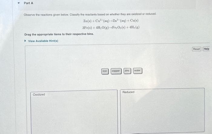 Part A
Observe the reactions given below. Classify the reactants based on whether they are oxidized or reduced
Zn(s) + Cu² (aq) Zn² (aq) + Cu(s)
3Fe(s) + 4H₂O(g)-Fe₂Os(s) + 4H2(g)
Drag the appropriate items to their respective bins.
▸ View Available Hint(s)
Oxidized
iron copper zinc
Reduced
water
Reset Help