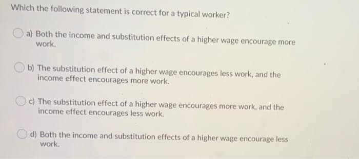 Which the following statement is correct for a typical worker?
a) Both the income and substitution effects of a higher wage encourage more
work.
O b) The substitution effect of a higher wage encourages less work, and the
income effect encourages more work.
c) The substitution effect of a higher wage encourages more work, and the
income effect encourages less work.
d) Both the income and substitution effects of a higher wage encourage less
work.
