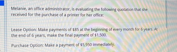 Melanie, an office administrator, is evaluating the following quotation that she
received for the purchase of a printer for her office:
Lease Option: Make payments of $85 at the beginning of every month for 6 years. At
the end of 6 years, make the final payment of $1,500.
Purchase Option: Make a payment of $5,950 immediately.