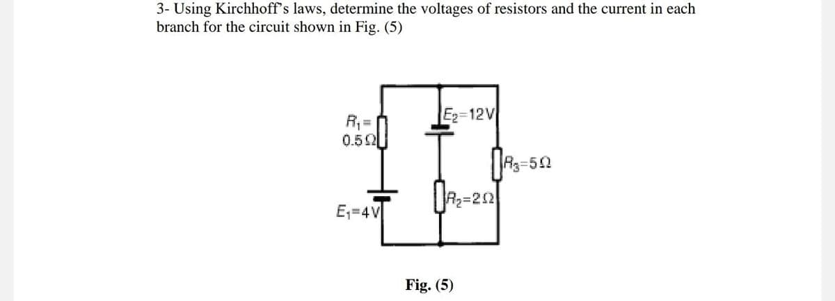 3- Using Kirchhoff's laws, determine the voltages of resistors and the current in each
branch for the circuit shown in Fig. (5)
R₁ =
0.502
E₁=4V
E₂-12V
R₂=202]
Fig. (5)
R3-502