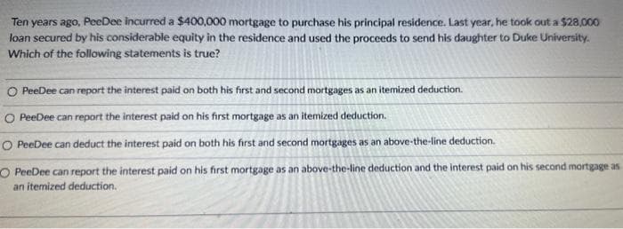 Ten years ago, PeeDee incurred a $400,000 mortgage to purchase his principal residence. Last year, he took out a $28,000
loan secured by his considerable equity in the residence and used the proceeds to send his daughter to Duke University.
Which of the following statements is true?
O PeeDee can report the interest paid on both his first and second mortgages as an itemized deduction.
O PeeDee can report the interest paid on his first mortgage as an itemized deduction.
O PeeDee can deduct the interest paid on both his first and second mortgages as an above-the-line deduction.
O PeeDee can report the interest paid on his first mortgage as an above-the-line deduction and the interest paid on his second mortgage as
an itemized deduction.
