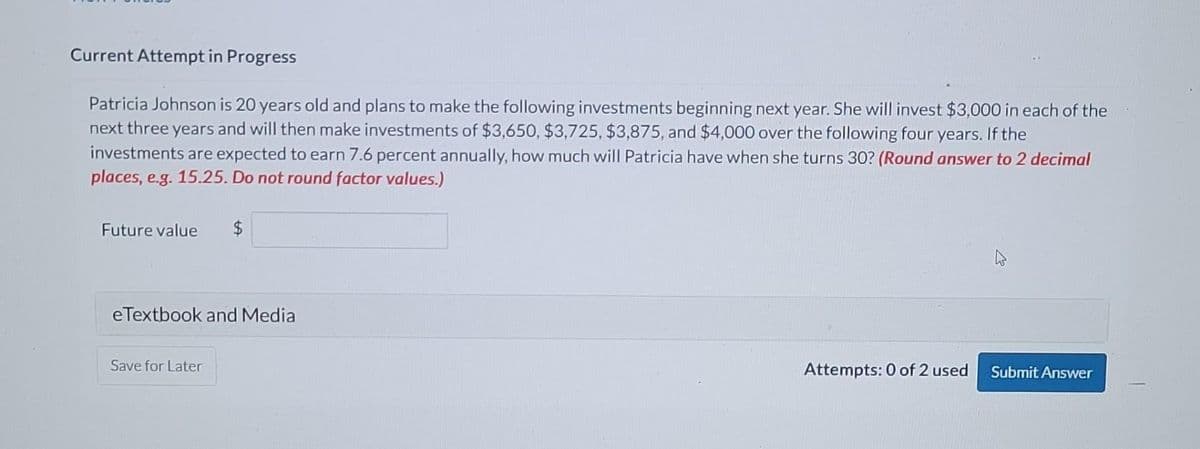 Current Attempt in Progress
Patricia Johnson is 20 years old and plans to make the following investments beginning next year. She will invest $3,000 in each of the
next three years and will then make investments of $3,650, $3,725, $3,875, and $4,000 over the following four years. If the
investments are expected to earn 7.6 percent annually, how much will Patricia have when she turns 30? (Round answer to 2 decimal
places, e.g. 15.25. Do not round factor values.)
Future value $
eTextbook and Media
Save for Later
Attempts: 0 of 2 used
Submit Answer