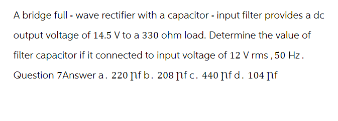 A bridge full - wave rectifier with a capacitor - input filter provides a dc
output voltage of 14.5 V to a 330 ohm load. Determine the value of
filter capacitor if it connected to input voltage of 12 V rms, 50 Hz.
Question 7Answer a. 220 ɲf b. 208 ɲfc. 440 fd. 104 nf