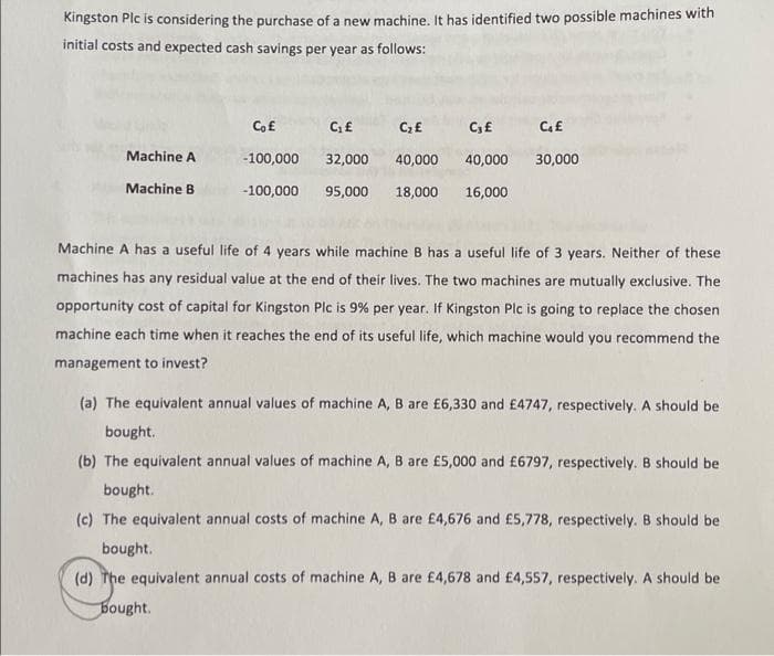 Kingston Plc is considering the purchase of a new machine. It has identified two possible machines with
initial costs and expected cash savings per year as follows:
Machine A
Machine B
Co£
C₁ £
C₂ £
C₁ £
-100,000
32,000
40,000
40,000
-100,000 95,000 18,000 16,000
C₁ £
30,000
Machine A has a useful life of 4 years while machine B has a useful life of 3 years. Neither of these
machines has any residual value at the end of their lives. The two machines are mutually exclusive. The
opportunity cost of capital for Kingston Plc is 9% per year. If Kingston Plc is going to replace the chosen
machine each time when it reaches the end of its useful life, which machine would you recommend the
management to invest?
(a) The equivalent annual values of machine A, B are £6,330 and £4747, respectively. A should be
bought.
(b) The equivalent annual values of machine A, B are £5,000 and £6797, respectively. B should be
bought.
(c) The equivalent annual costs of machine A, B are £4,676 and £5,778, respectively. B should be
bought.
(d) The equivalent annual costs of machine A, B are £4,678 and £4,557, respectively. A should be
bought.