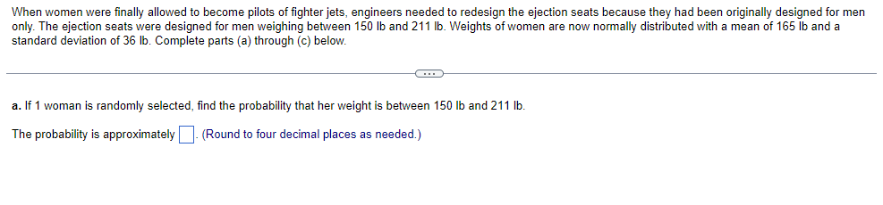 When women were finally allowed to become pilots of fighter jets, engineers needed to redesign the ejection seats because they had been originally designed for men
only. The ejection seats were designed for men weighing between 150 lb and 211 lb. Weights of women are now normally distributed with a mean of 165 lb and a
standard deviation of 36 lb. Complete parts (a) through (c) below.
C
a. If 1 woman is randomly selected, find the probability that her weight is between 150 lb and 211 lb.
The probability is approximately
(Round to four decimal places as needed.)